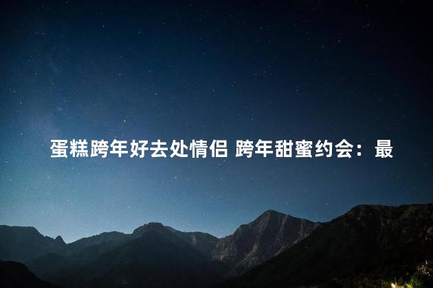 蛋糕跨年好去处情侣 跨年甜蜜约会：最佳蛋糕选择